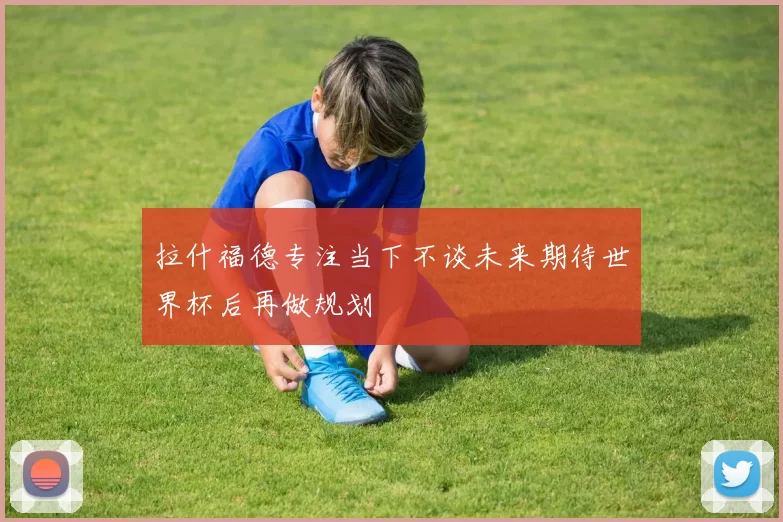 拉什福德专注当下不谈未来期待世界杯后再做规划