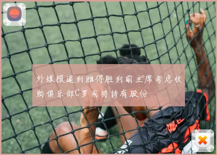 外媒报道利雅得胜利前主席考虑收购俱乐部C罗或将持有股份