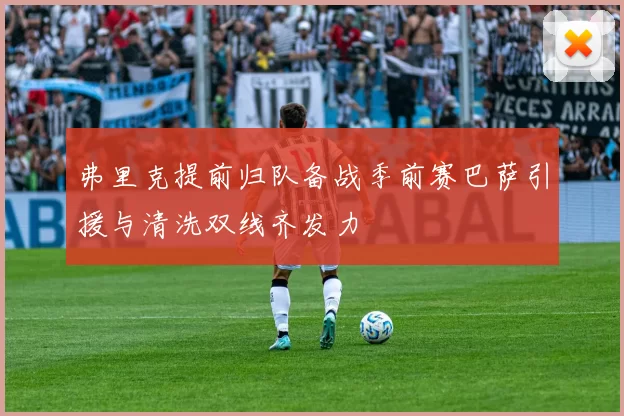 弗里克提前归队备战季前赛巴萨引援与清洗双线齐发力