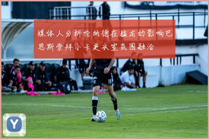 媒体人分析伦纳德在猛龙的影响巴恩斯崇拜小卡更衣室氛围融洽
