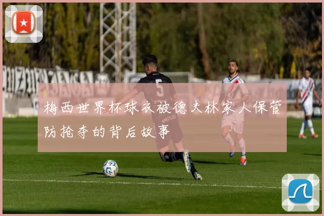 梅西世界杯球衣被德夫林家人保管防抢夺的背后故事