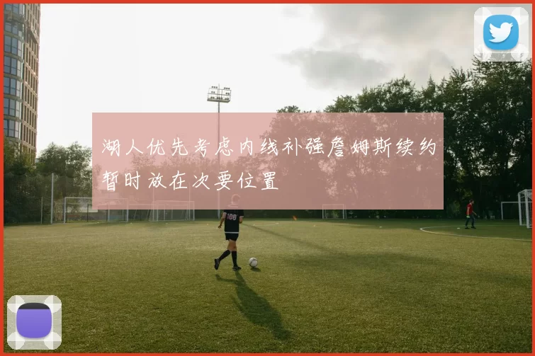 湖人优先考虑内线补强詹姆斯续约暂时放在次要位置