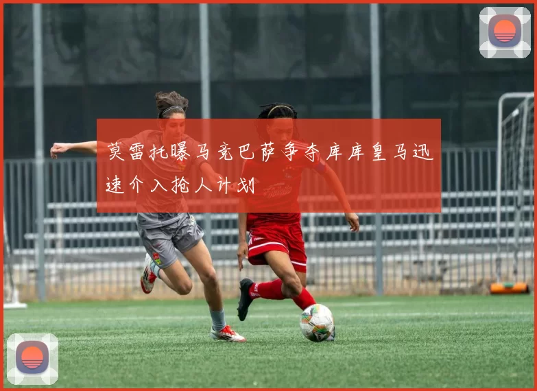 莫雷托曝马竞巴萨争夺库库皇马迅速介入抢人计划