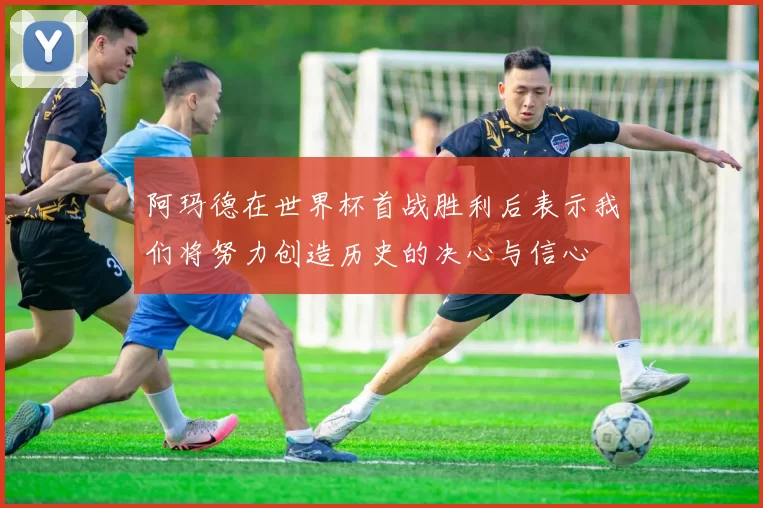 阿玛德在世界杯首战胜利后表示我们将努力创造历史的决心与信心