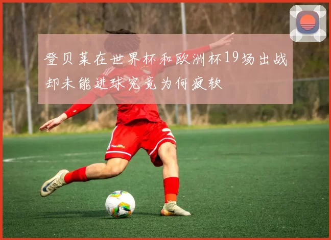 登贝莱在世界杯和欧洲杯19场出战却未能进球究竟为何疲软