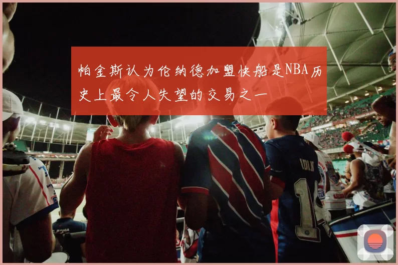 帕金斯认为伦纳德加盟快船是NBA历史上最令人失望的交易之一